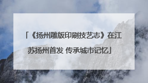 《扬州雕版印刷技艺志》在江苏扬州首发 传承城市记忆
