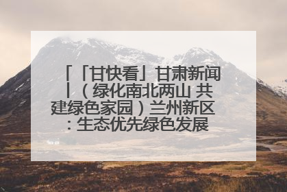 「甘快看」甘肃新闻丨（绿化南北两山 共建绿色家园）兰州新区：生态优先绿色发展 打造生态环保示范区
