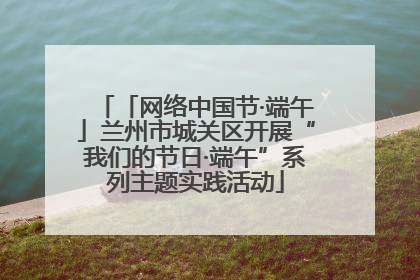 「网络中国节·端午」兰州市城关区开展“我们的节日·端午”系列主题实践活动