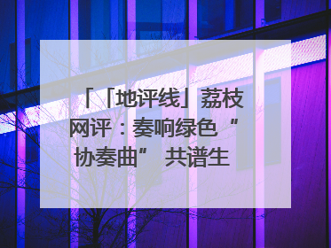 「地评线」荔枝网评：奏响绿色“协奏曲” 共谱生态“新乐章”