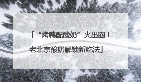“烤鸭配酸奶”火出圈！老北京酸奶解锁新吃法