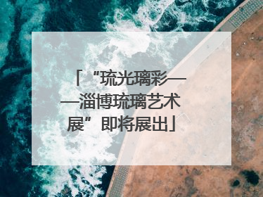 “琉光璃彩——淄博琉璃艺术展”即将展出