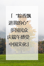 “粽香飘进我的心” 多国民众庆端午感受中国文化