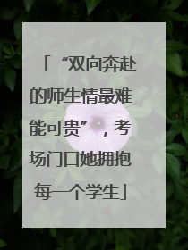 “双向奔赴的师生情最难能可贵”，考场门口她拥抱每一个学生