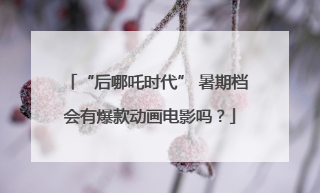 “后哪吒时代” 暑期档会有爆款动画电影吗？