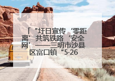 “圩日宣传‘零距离’共筑铁路‘安全网’——三明市沙县区富口镇“5·26我爱路“主题宣传活动成效显著