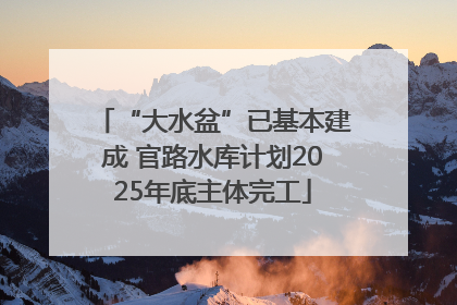 “大水盆”已基本建成 官路水库计划2025年底主体完工