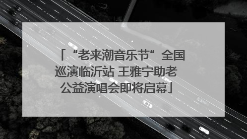“老来潮音乐节”全国巡演临沂站 王雅宁助老公益演唱会即将启幕