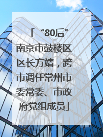 “80后”南京市鼓楼区区长方靖，跨市调任常州市委常委、市政府党组成员