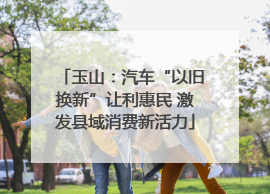 玉山：汽车“以旧换新”让利惠民 激发县域消费新活力