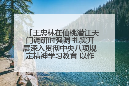 王忠林在仙桃潜江天门调研时强调 扎实开展深入贯彻中央八项规定精神学习教育 以作风建设新成效加快推动高质量发展