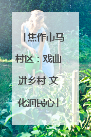 焦作市马村区：戏曲进乡村 文化润民心