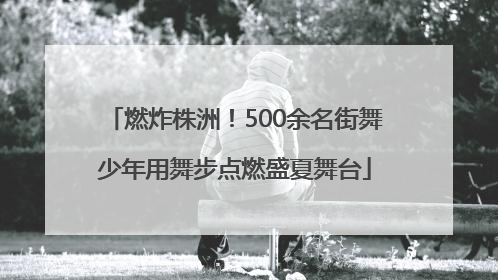 燃炸株洲！500余名街舞少年用舞步点燃盛夏舞台