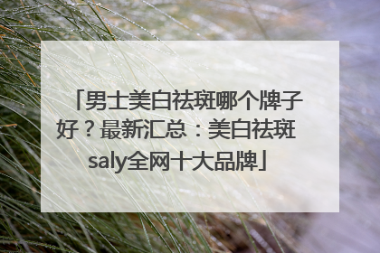 男士美白祛斑哪个牌子好？最新汇总：美白祛斑saly全网十大品牌