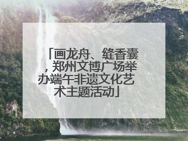 画龙舟、缝香囊，郑州文博广场举办端午非遗文化艺术主题活动
