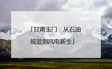 甘肃玉门：从石油摇篮到风电新生