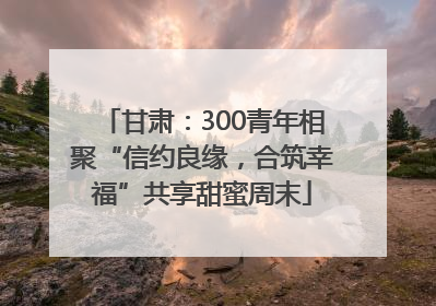 甘肃：300青年相聚“信约良缘，合筑幸福”共享甜蜜周末