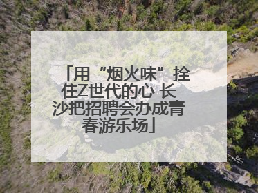 用“烟火味”拴住Z世代的心 长沙把招聘会办成青春游乐场