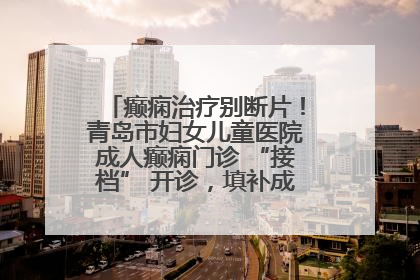 癫痫治疗别断片！青岛市妇女儿童医院成人癫痫门诊 “接档” 开诊，填补成年延续治疗空白