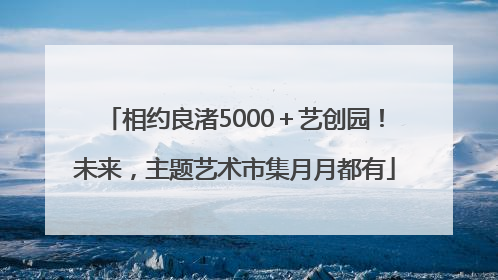 相约良渚5000＋艺创园！未来，主题艺术市集月月都有