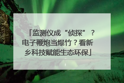 监测仪成“侦探”？电子鞭炮当爆竹？看新乡科技赋能生态环保
