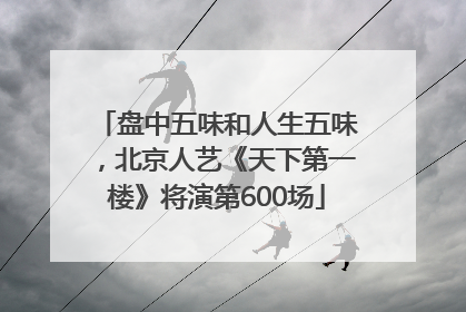 盘中五味和人生五味，北京人艺《天下第一楼》将演第600场
