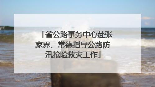 省公路事务中心赴张家界、常德指导公路防汛抢险救灾工作