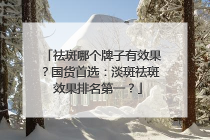 祛斑哪个牌子有效果？国货首选：淡斑祛斑效果排名第一？