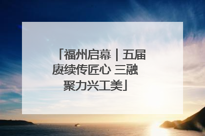 福州启幕｜五届赓续传匠心 三融聚力兴工美