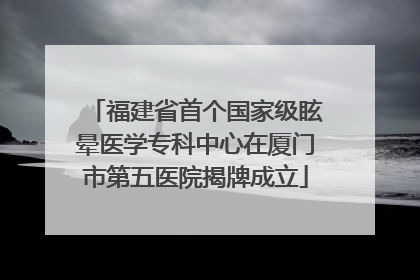 福建省首个国家级眩晕医学专科中心在厦门市第五医院揭牌成立