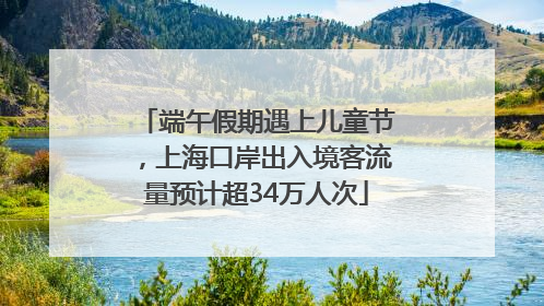端午假期遇上儿童节，上海口岸出入境客流量预计超34万人次