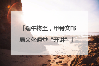端午将至，甲骨文邮局文化课堂“开讲”