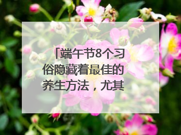 端午节8个习俗隐藏着最佳的养生方法，尤其最后两个