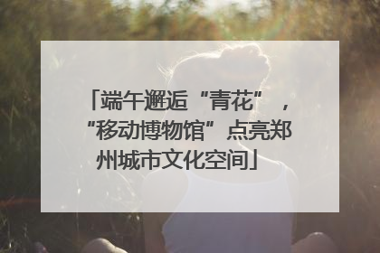 端午邂逅“青花”，“移动博物馆”点亮郑州城市文化空间