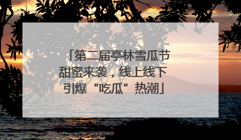 第二届亭林雪瓜节甜蜜来袭，线上线下引爆“吃瓜”热潮