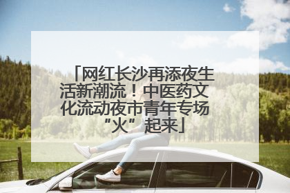 网红长沙再添夜生活新潮流！中医药文化流动夜市青年专场“火”起来
