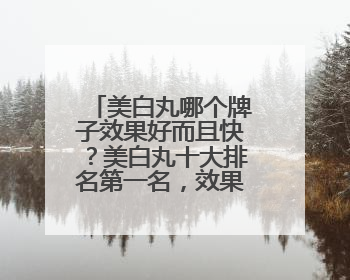 美白丸哪个牌子效果好而且快？美白丸十大排名第一名，效果炸裂
