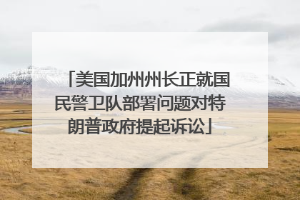 美国加州州长正就国民警卫队部署问题对特朗普政府提起诉讼