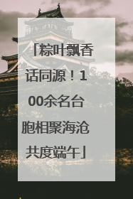 粽叶飘香话同源！100余名台胞相聚海沧共度端午