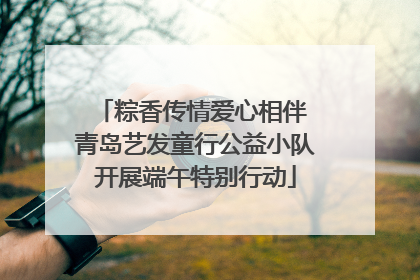 粽香传情爱心相伴 青岛艺发童行公益小队开展端午特别行动