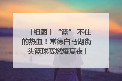 组图丨“篮” 不住的热血！常德白马湖街头篮球赛燃爆夏夜