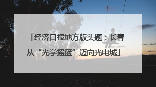 经济日报地方版头题：长春从“光学摇篮”迈向光电城