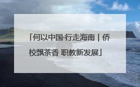 何以中国·行走海南｜侨校飘茶香 职教新发展