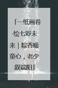 一纸画卷·绘七彩未来｜粽香暖童心，老少叙端阳