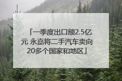 一季度出口额2.5亿元 永嘉将二手汽车卖向20多个国家和地区