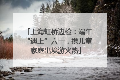 上海虹桥边检：端午“遇上”六一，携儿童家庭出境游火热