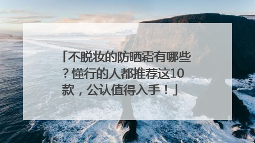 不脱妆的防晒霜有哪些？懂行的人都推荐这10款，公认值得入手！