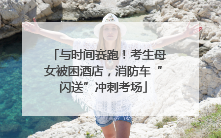 与时间赛跑！考生母女被困酒店，消防车“闪送”冲刺考场