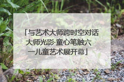 与艺术大师跨时空对话 大师光影·童心笔触六一儿童艺术展开幕