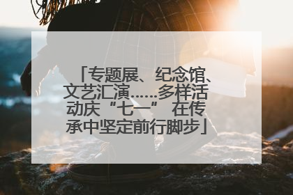 专题展、纪念馆、文艺汇演……多样活动庆“七一” 在传承中坚定前行脚步